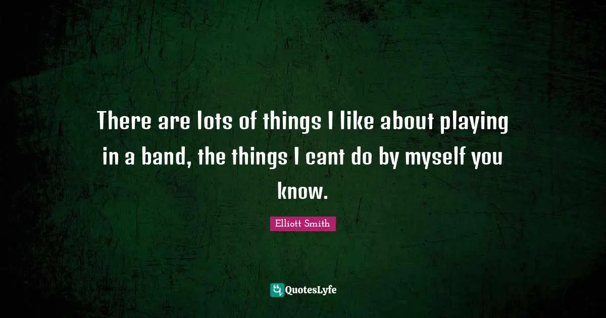 There are lots of things I like about playing in a band, the things I cant do by myself you know.