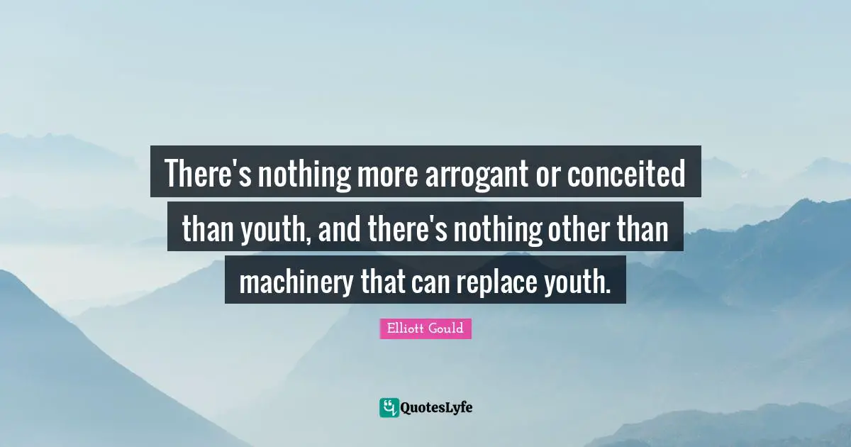 There's nothing more arrogant or conceited than youth, and there's nothing other than machinery that can replace youth.