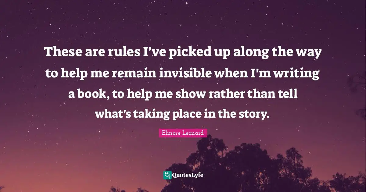These are rules I've picked up along the way to help me remain invisible when I'm writing a book, to help me show rather than tell what's taking place in the story.