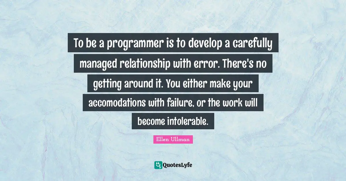 To be a programmer is to develop a carefully managed relationship with error. There's no getting around it. You either make your accomodations with failure, or the work will become intolerable.