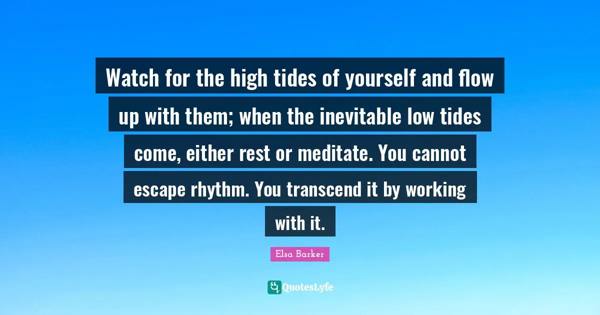 Watch for the high tides of yourself and flow up with them; when the inevitable low tides come, either rest or meditate. You cannot escape rhythm. You transcend it by working with it.