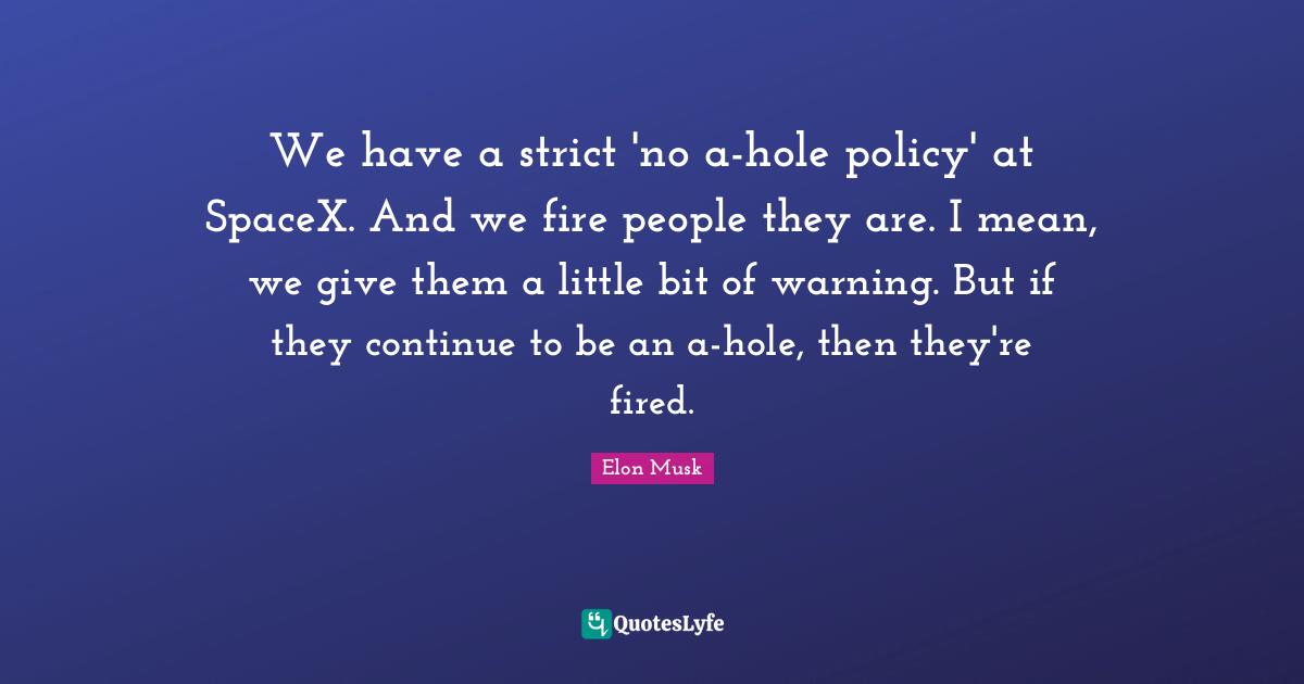 Elon Musk Quotes: "We have a strict 'no a-hole policy' at SpaceX. And we fire people they are. I mean, we give them a little bit of warning. But if they continue to be an a-hole, then they're fired."