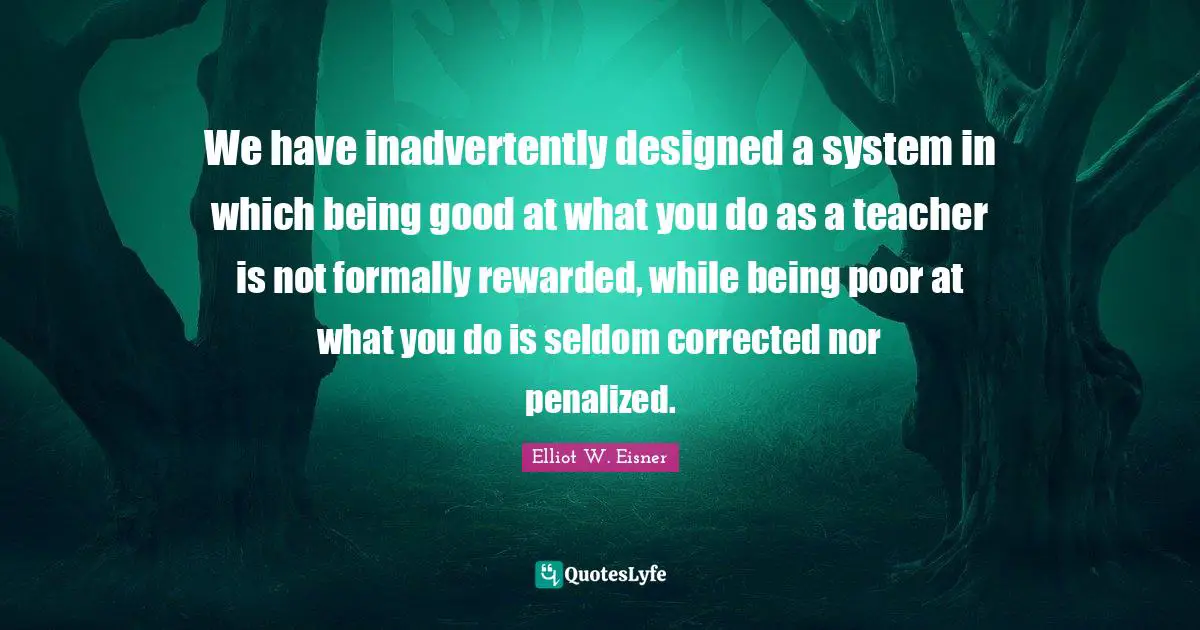 We have inadvertently designed a system in which being good at what you do as a teacher is not formally rewarded, while being poor at what you do is seldom corrected nor penalized.