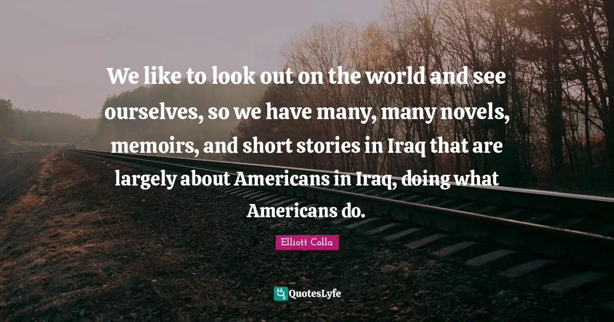 We like to look out on the world and see ourselves, so we have many, many novels, memoirs, and short stories in Iraq that are largely about Americans in Iraq, doing what Americans do.