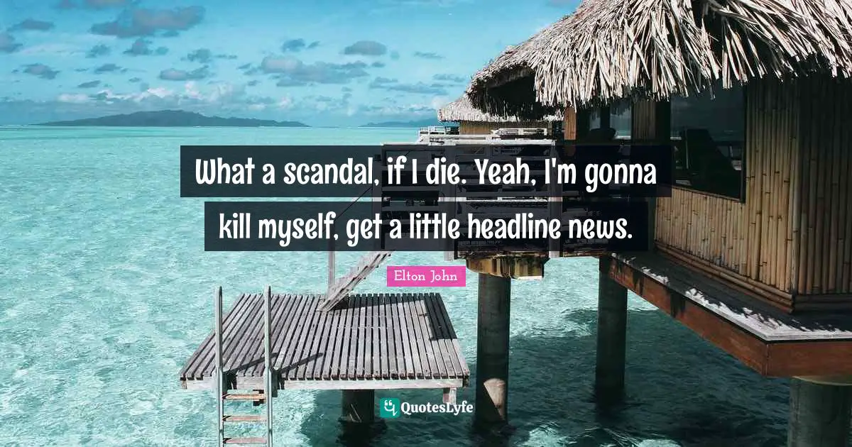 What a scandal, if I die. Yeah, I'm gonna kill myself, get a little headline news.
