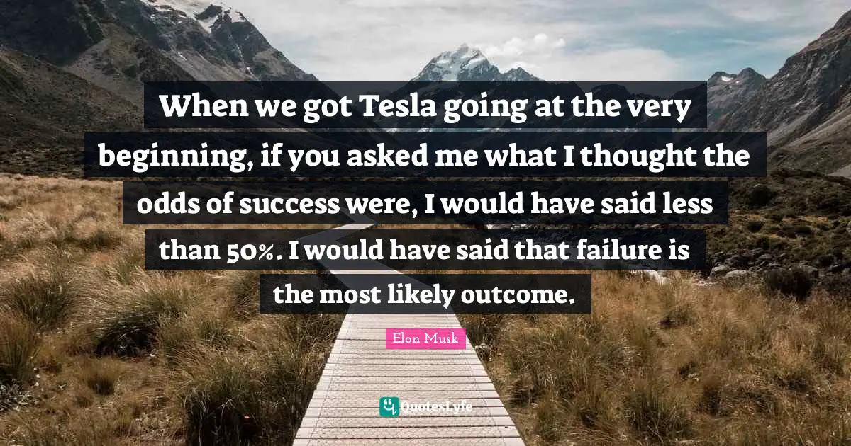 When we got Tesla going at the very beginning, if you asked me what I thought the odds of success were, I would have said less than 50%. I would have said that failure is the most likely outcome.