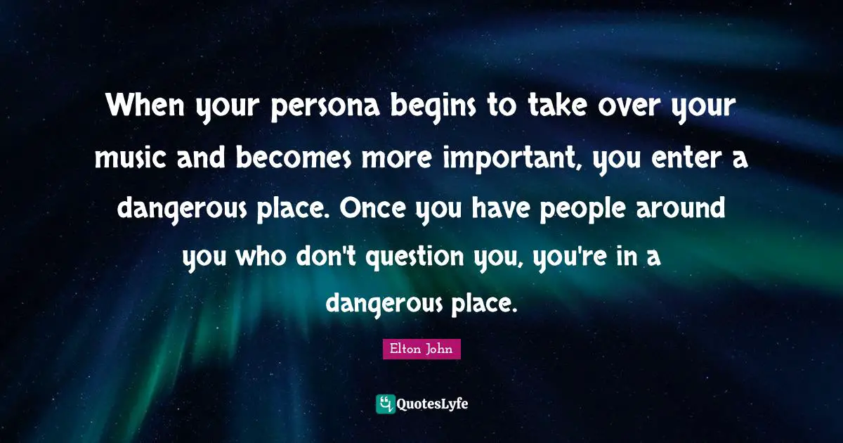 When your persona begins to take over your music and becomes more important, you enter a dangerous place. Once you have people around you who don't question you, you're in a dangerous place.
