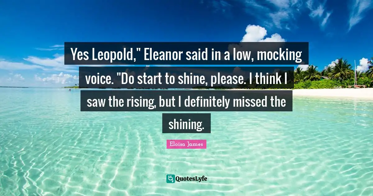 Eleanor Quotes: "Yes Leopold," Eleanor said in a low, mocking voice. "Do start to shine, please. I think I saw the rising, but I definitely missed the shining."