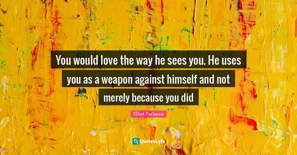 Elliot Perlman Quotes: "You would love the way he sees you. He uses you as a weapon against himself and not merely because you did"