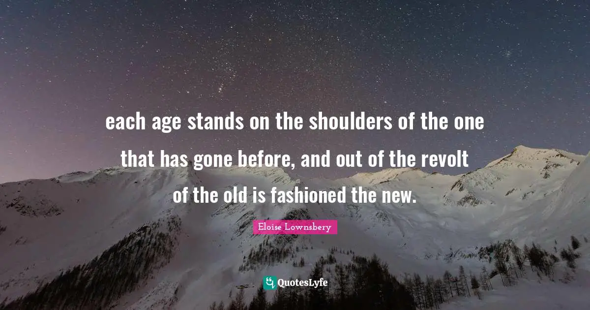 each age stands on the shoulders of the one that has gone before, and out of the revolt of the old is fashioned the new.