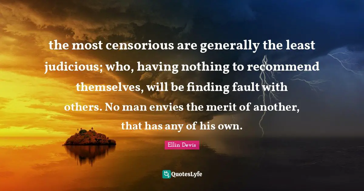 the most censorious are generally the least judicious; who, having nothing to recommend themselves, will be finding fault with others. No man envies the merit of another, that has any of his own.