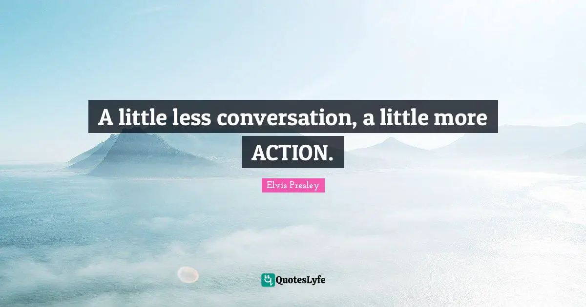 A little less conversation, a little more ACTION.