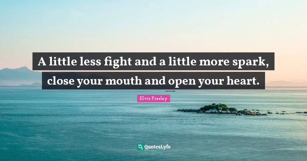 A little less fight and a little more spark, close your mouth and open your heart.