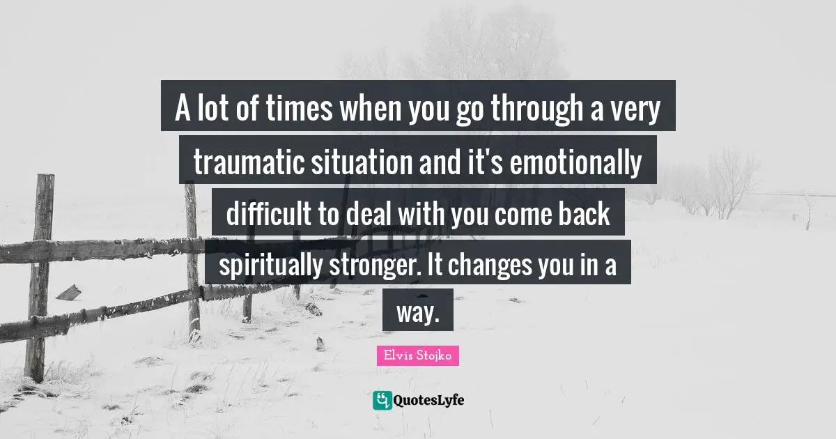 A lot of times when you go through a very traumatic situation and it's emotionally difficult to deal with you come back spiritually stronger. It changes you in a way.