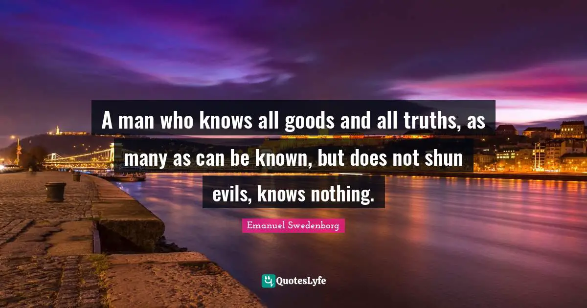 A man who knows all goods and all truths, as many as can be known, but does not shun evils, knows nothing.
