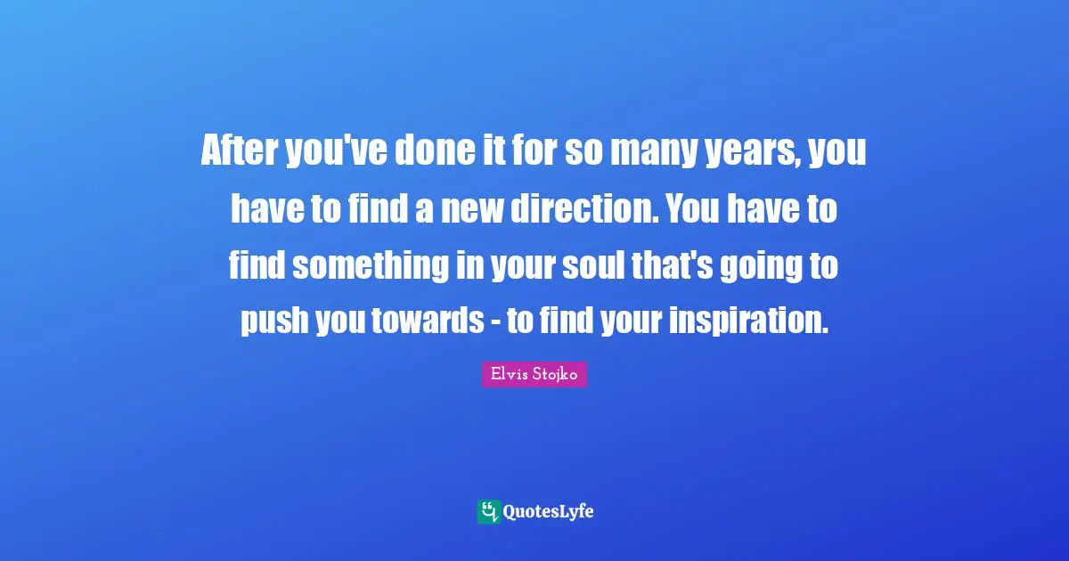 After you've done it for so many years, you have to find a new direction. You have to find something in your soul that's going to push you towards - to find your inspiration.