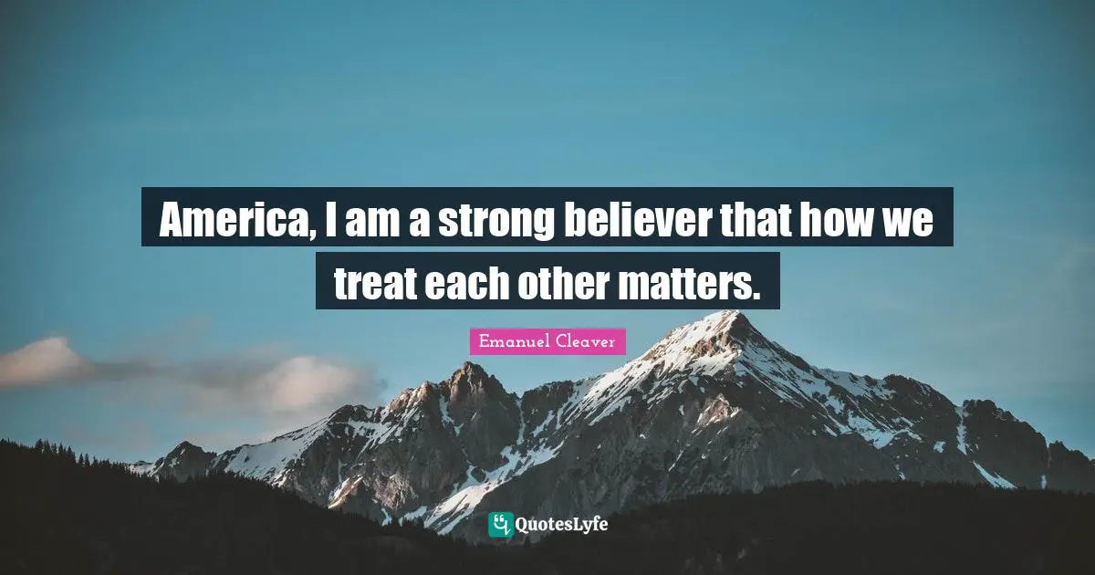 America, I am a strong believer that how we treat each other matters.