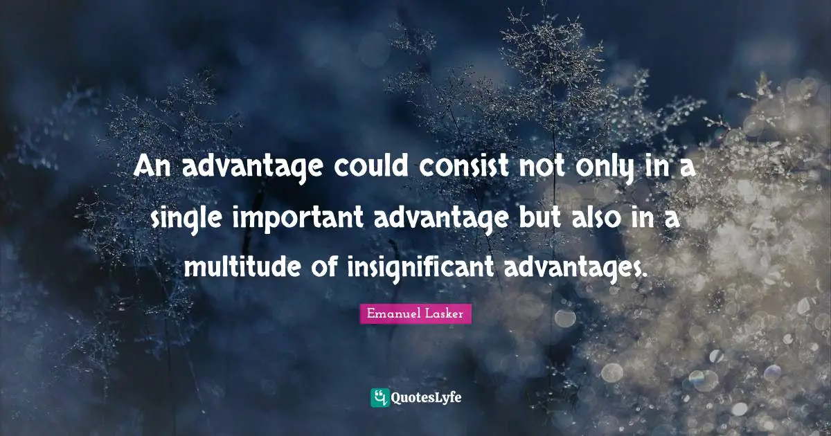 Emanuel Lasker Quotes: "An advantage could consist not only in a single important advantage but also in a multitude of insignificant advantages."