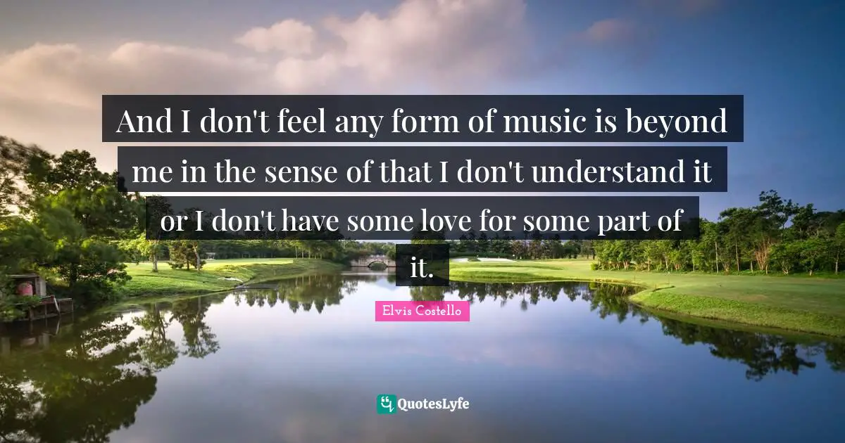 And I don't feel any form of music is beyond me in the sense of that I don't understand it or I don't have some love for some part of it.
