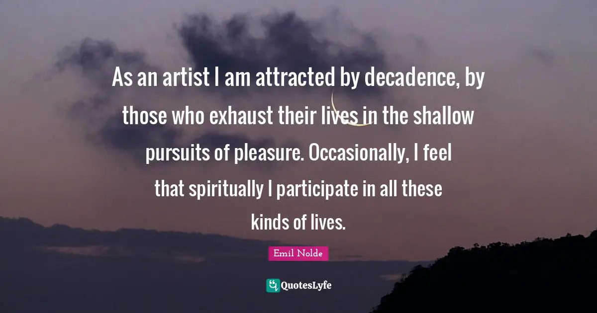As an artist I am attracted by decadence, by those who exhaust their lives in the shallow pursuits of pleasure. Occasionally, I feel that spiritually I participate in all these kinds of lives.