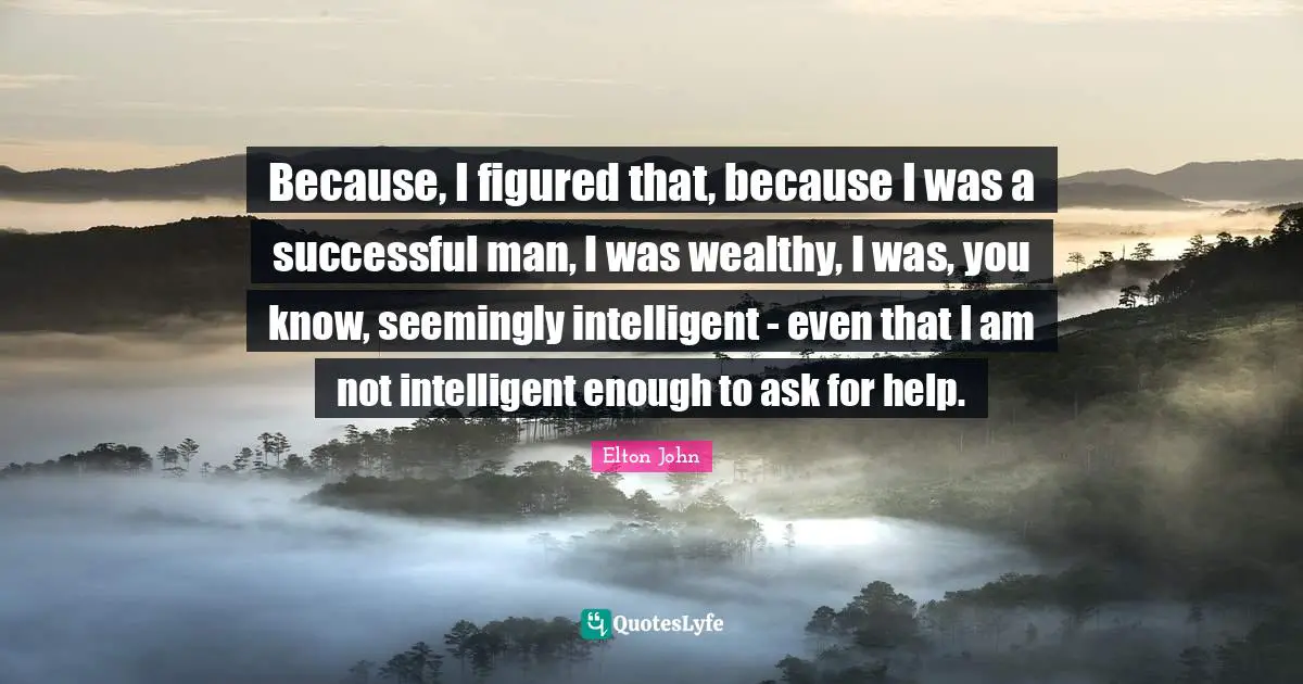 Because, I figured that, because I was a successful man, I was wealthy, I was, you know, seemingly intelligent - even that I am not intelligent enough to ask for help.