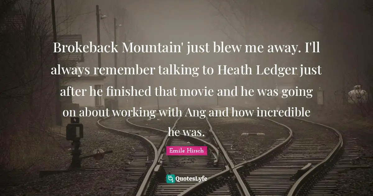 Emile Hirsch Quotes: "Brokeback Mountain' just blew me away. I'll always remember talking to Heath Ledger just after he finished that movie and he was going on about working with Ang and how incredible he was."