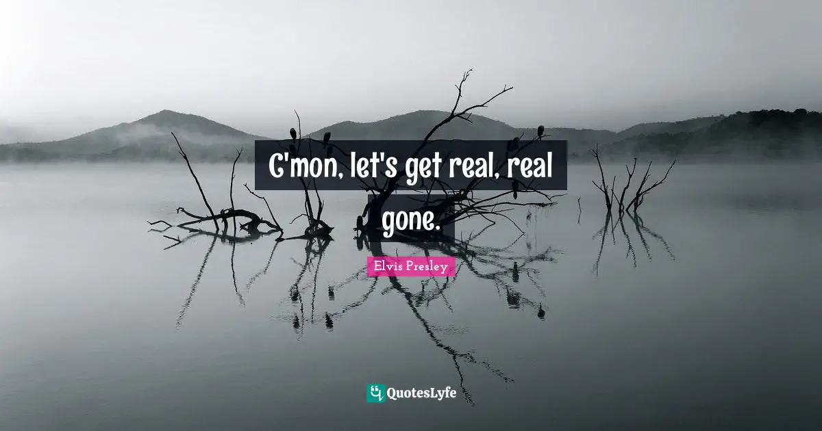 C'mon, let's get real, real gone.