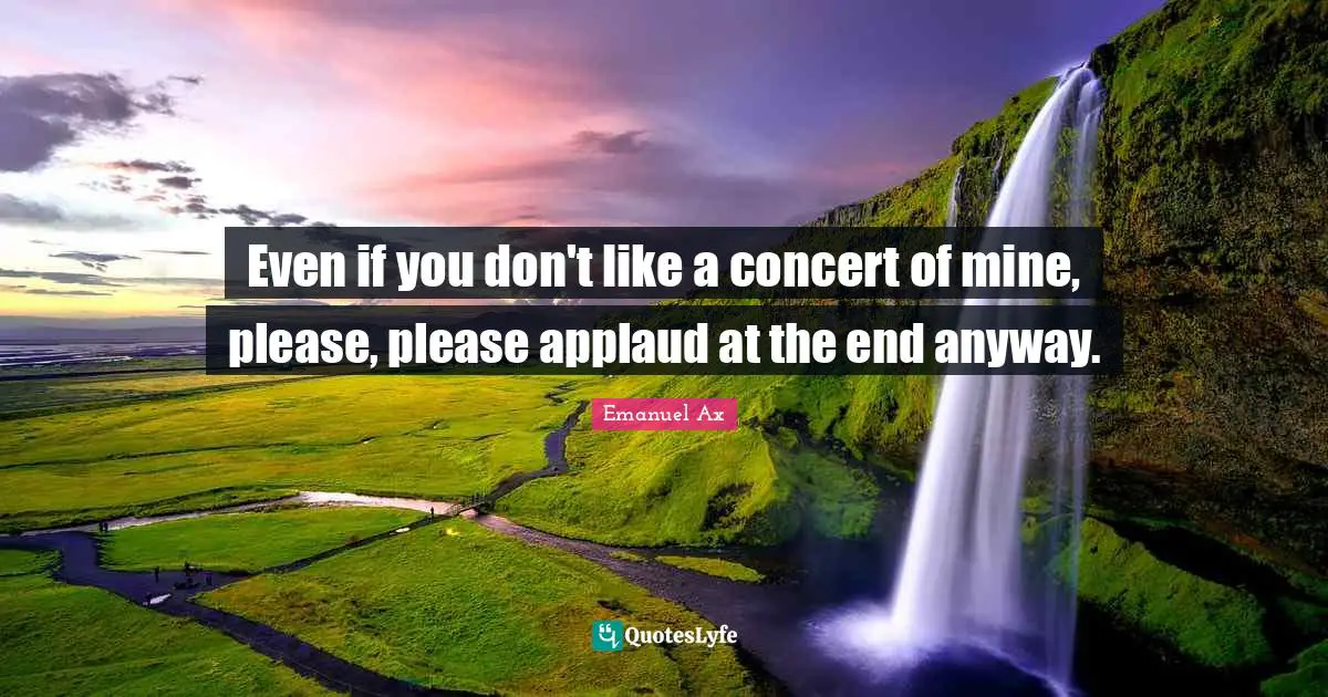 Even if you don't like a concert of mine, please, please applaud at the end anyway.