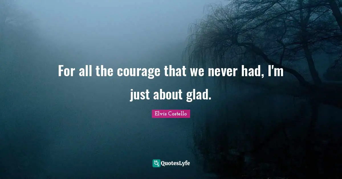 For all the courage that we never had, I'm just about glad.