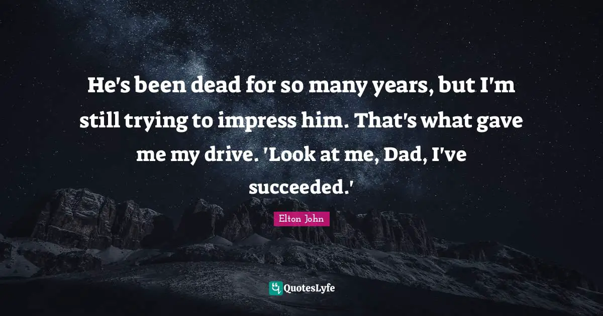 He's been dead for so many years, but I'm still trying to impress him. That's what gave me my drive. 'Look at me, Dad, I've succeeded.'