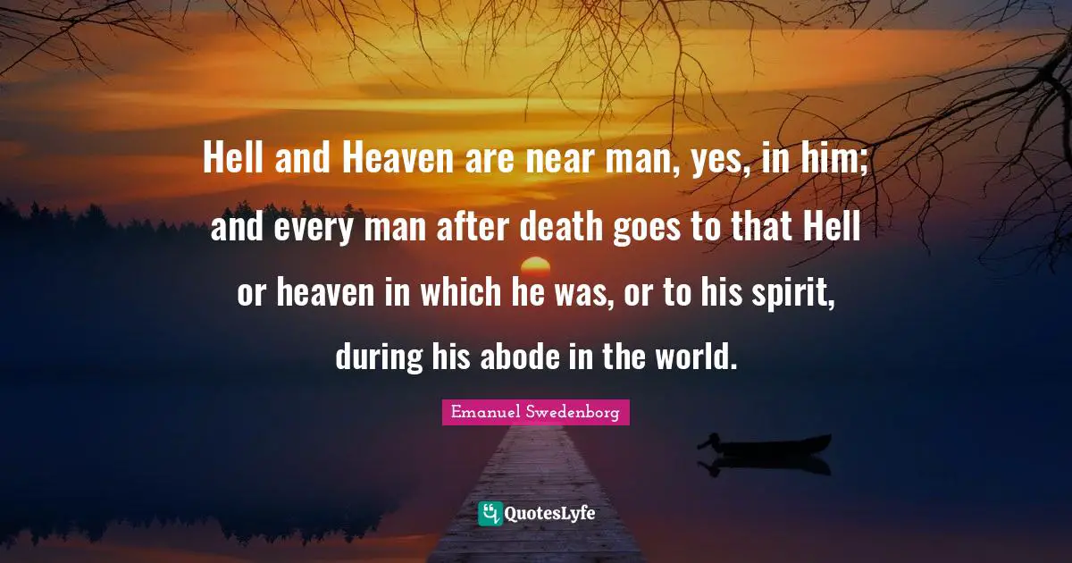 Hell and Heaven are near man, yes, in him; and every man after death goes to that Hell or heaven in which he was, or to his spirit, during his abode in the world.