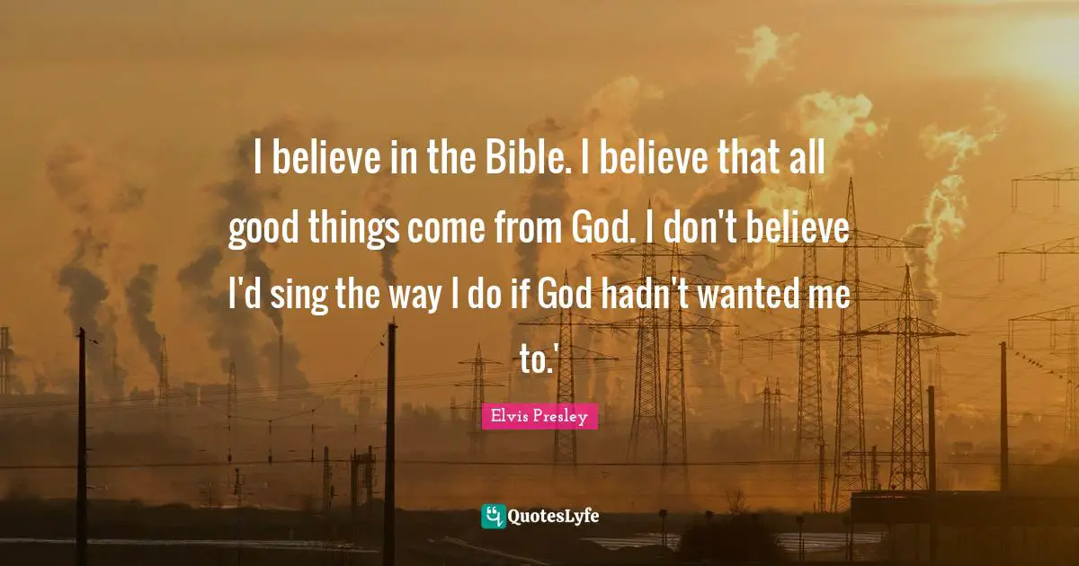 I believe in the Bible. I believe that all good things come from God. I don't believe I'd sing the way I do if God hadn't wanted me to.'