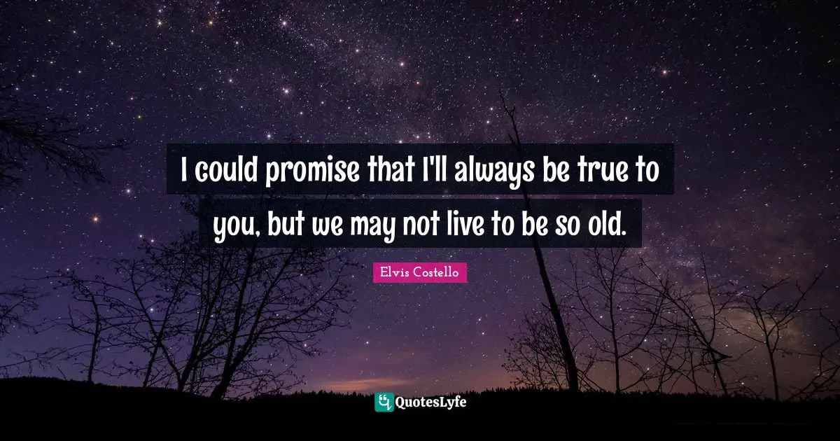 I could promise that I'll always be true to you, but we may not live to be so old.