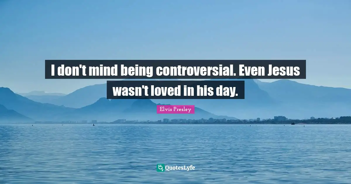 I don't mind being controversial. Even Jesus wasn't loved in his day.