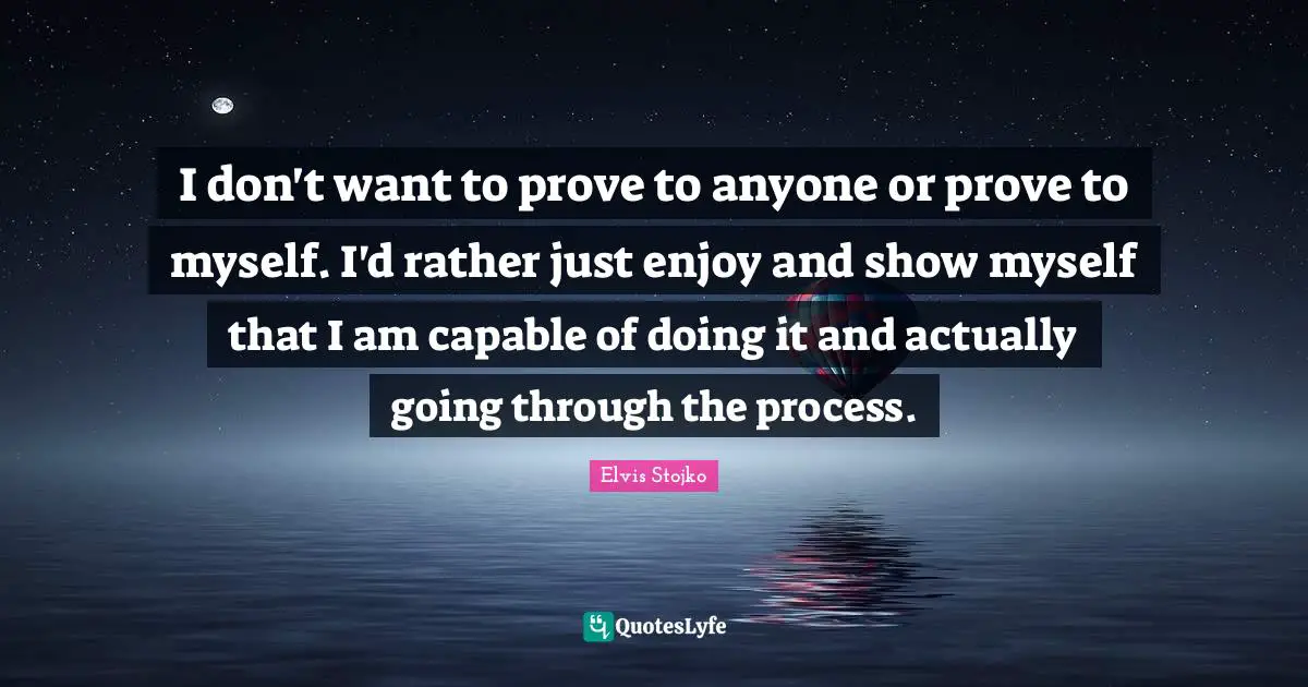 I don't want to prove to anyone or prove to myself. I'd rather just enjoy and show myself that I am capable of doing it and actually going through the process.