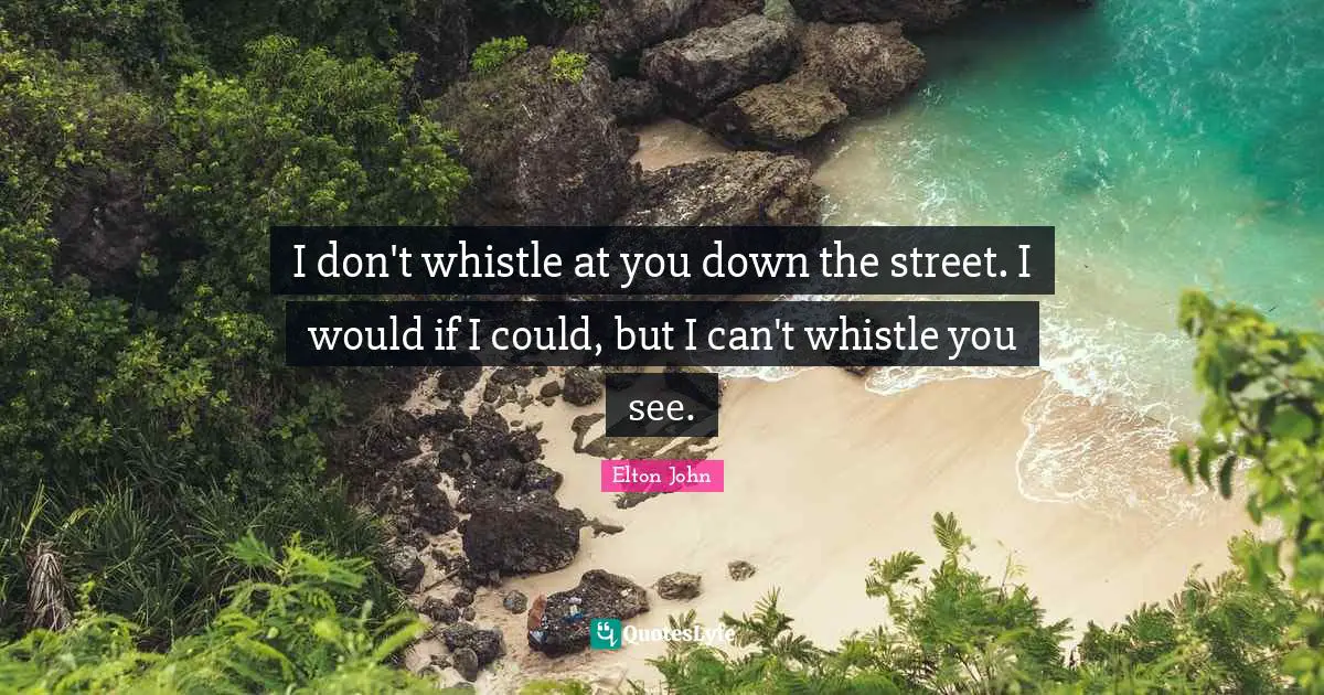 I don't whistle at you down the street. I would if I could, but I can't whistle you see.