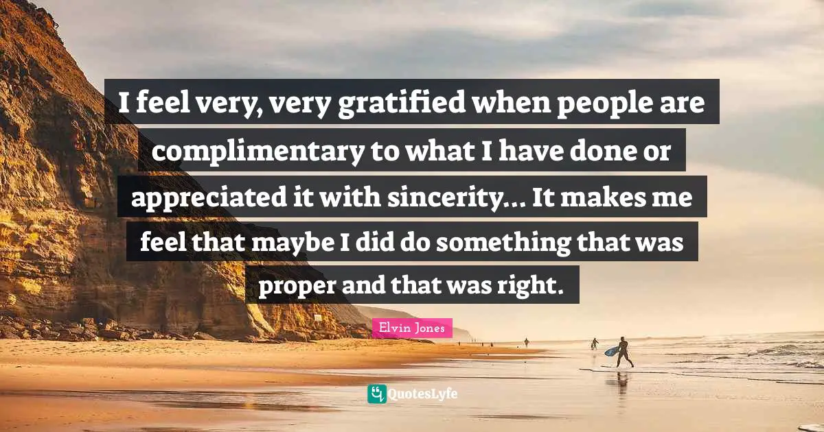 I feel very, very gratified when people are complimentary to what I have done or appreciated it with sincerity... It makes me feel that maybe I did do something that was proper and that was right.