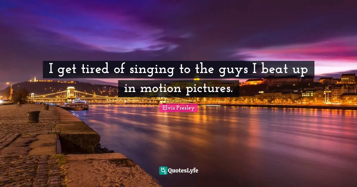 I get tired of singing to the guys I beat up in motion pictures.