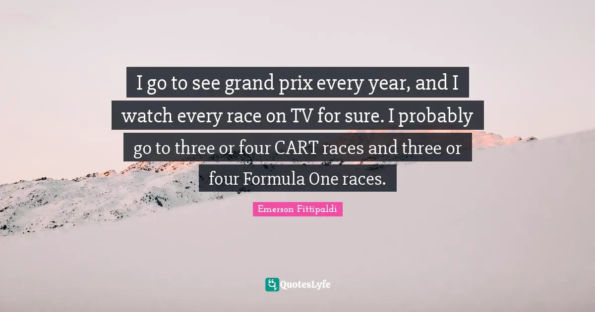 I go to see grand prix every year, and I watch every race on TV for sure. I probably go to three or four CART races and three or four Formula One races.
