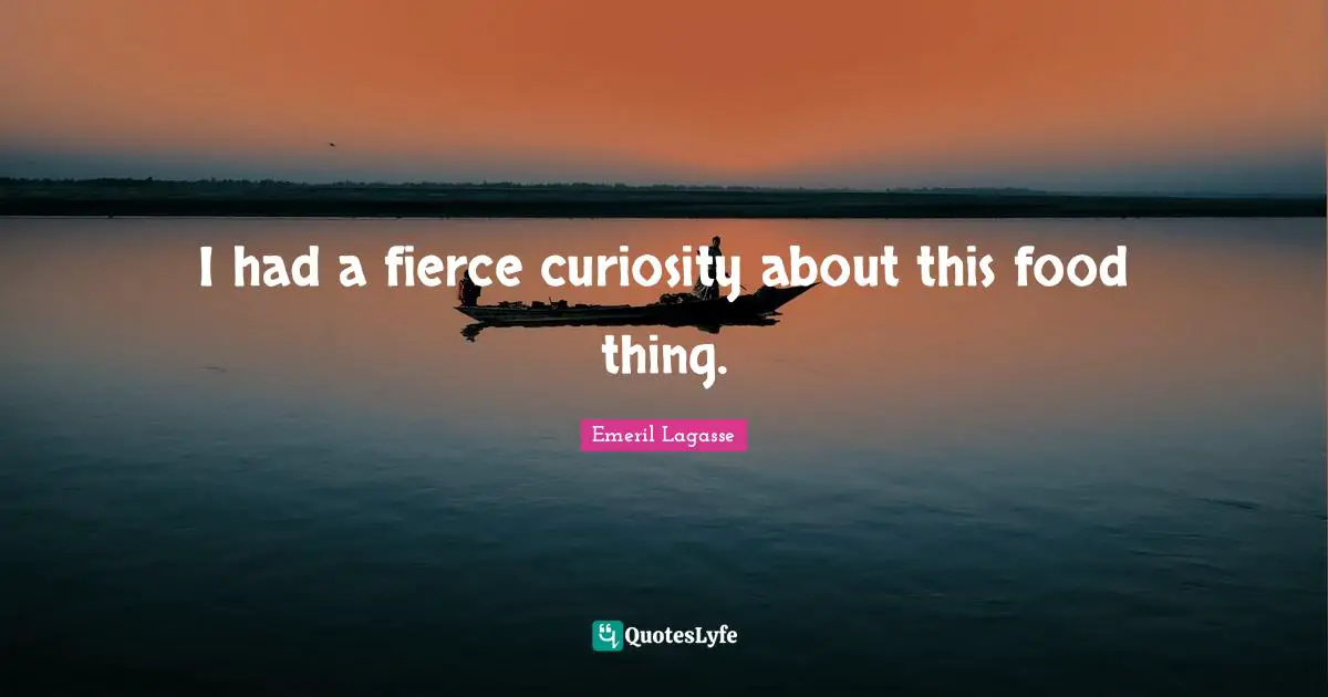 I had a fierce curiosity about this food thing.