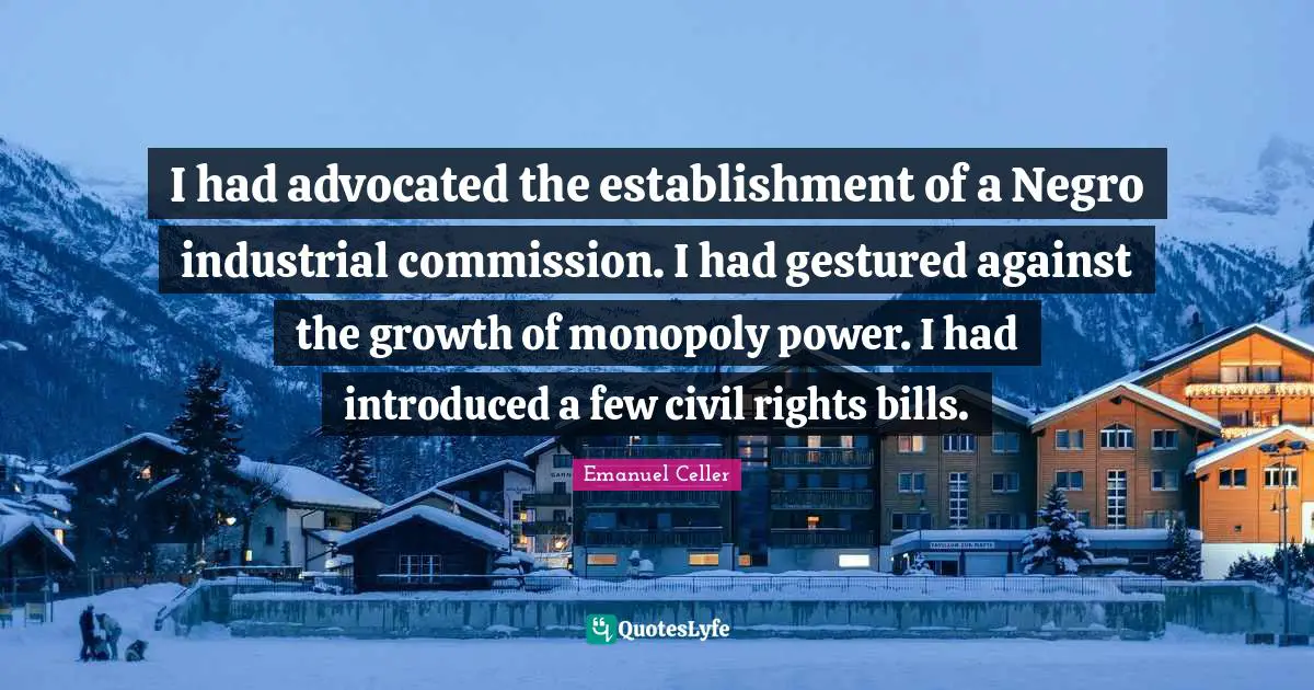 I had advocated the establishment of a Negro industrial commission. I had gestured against the growth of monopoly power. I had introduced a few civil rights bills.