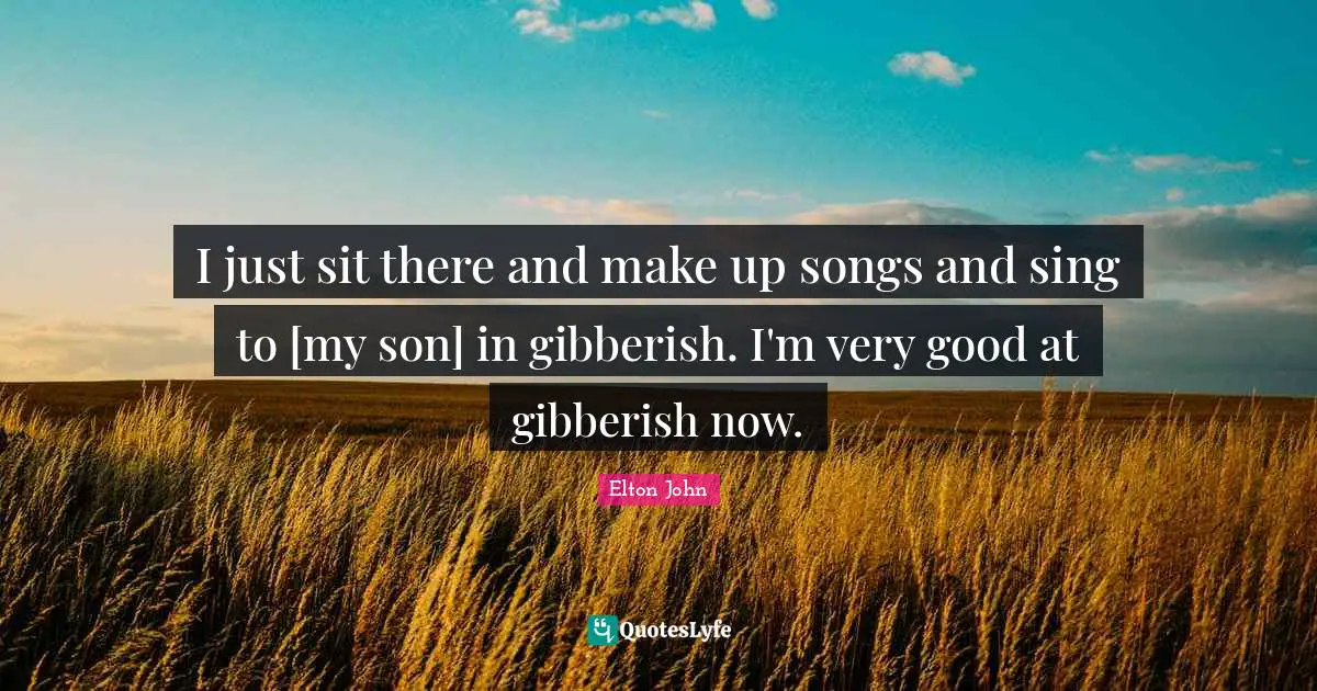 I just sit there and make up songs and sing to [my son] in gibberish. I'm very good at gibberish now.