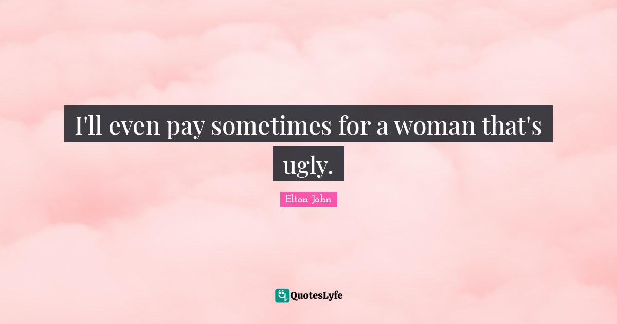 I'll even pay sometimes for a woman that's ugly.