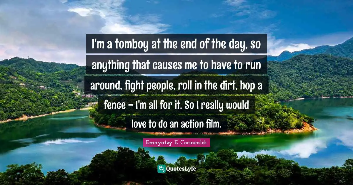 I'm a tomboy at the end of the day, so anything that causes me to have to run around, fight people, roll in the dirt, hop a fence - I'm all for it. So I really would love to do an action film.
