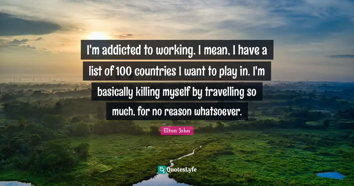 I'm addicted to working. I mean, I have a list of 100 countries I want to play in. I'm basically killing myself by travelling so much, for no reason whatsoever.