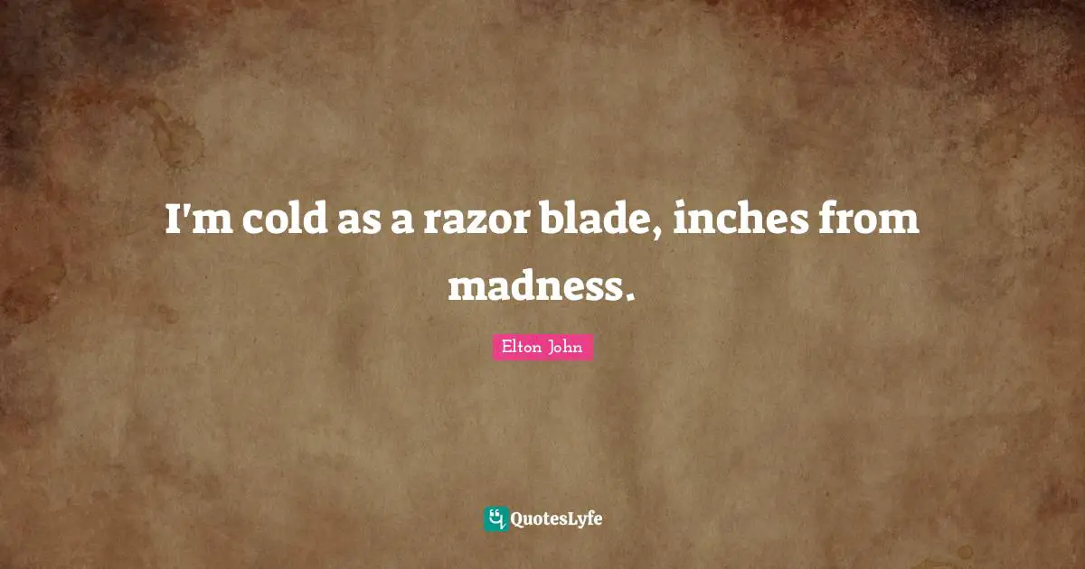 I'm cold as a razor blade, inches from madness.