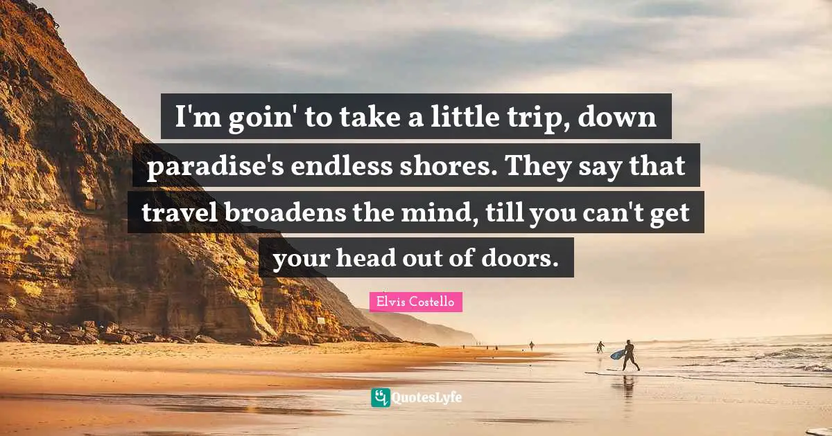 I'm goin' to take a little trip, down paradise's endless shores. They say that travel broadens the mind, till you can't get your head out of doors.