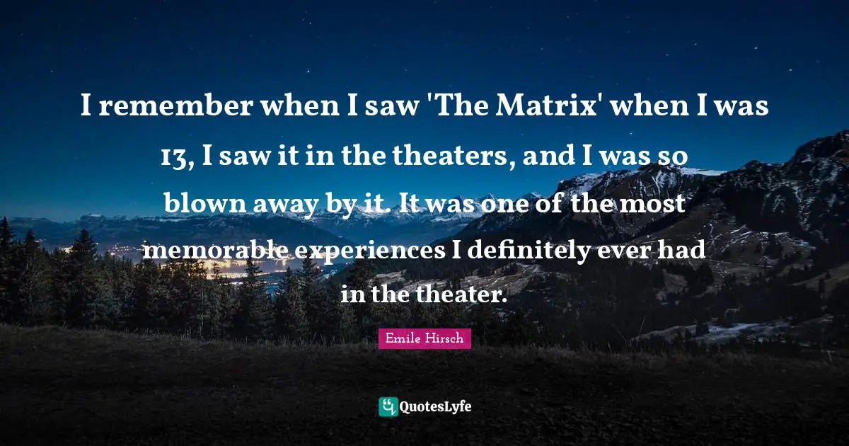 I remember when I saw 'The Matrix' when I was 13, I saw it in the theaters, and I was so blown away by it. It was one of the most memorable experiences I definitely ever had in the theater.