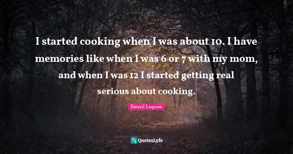 I started cooking when I was about 10. I have memories like when I was 6 or 7 with my mom, and when I was 12 I started getting real serious about cooking.