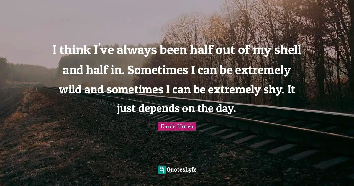 I think I've always been half out of my shell and half in. Sometimes I can be extremely wild and sometimes I can be extremely shy. It just depends on the day.
